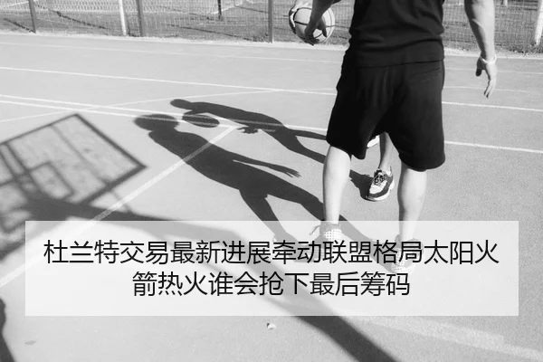 杜兰特交易最新进展牵动联盟格局太阳火箭热火谁会抢下最后筹码